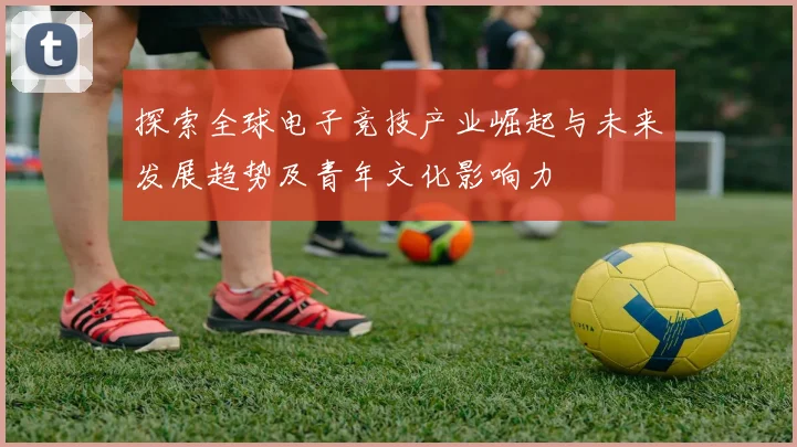 探索全球电子竞技产业崛起与未来发展趋势及青年文化影响力