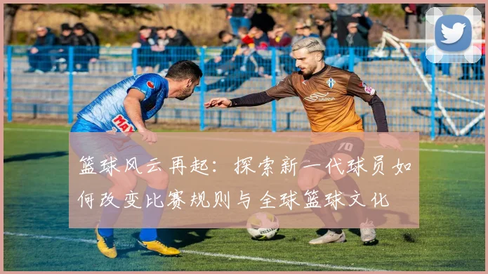篮球风云再起：探索新一代球员如何改变比赛规则与全球篮球文化