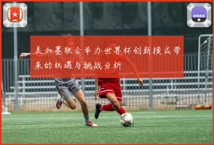 美加墨联合举办世界杯创新模式带来的机遇与挑战分析