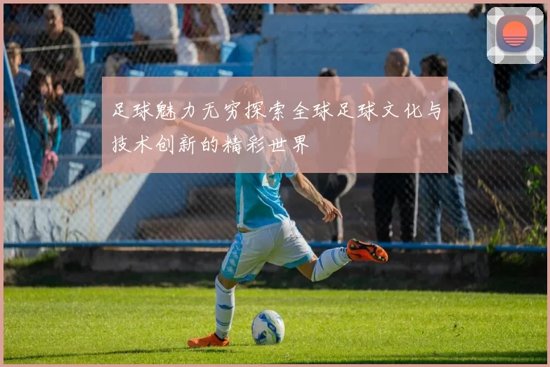 足球魅力无穷探索全球足球文化与技术创新的精彩世界