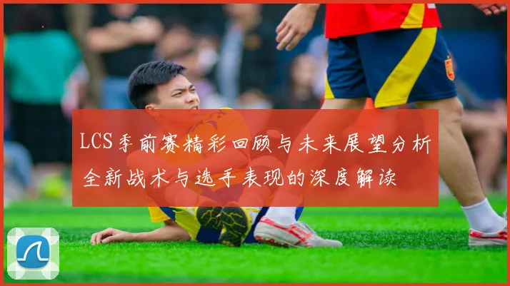 LCS季前赛精彩回顾与未来展望分析全新战术与选手表现的深度解读