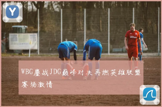 WBG鏖战JDG巅峰对决再燃英雄联盟赛场激情