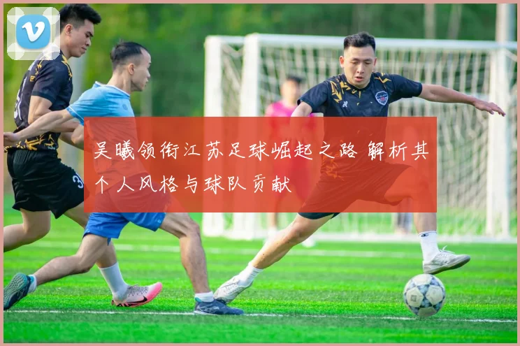 吴曦领衔江苏足球崛起之路 解析其个人风格与球队贡献