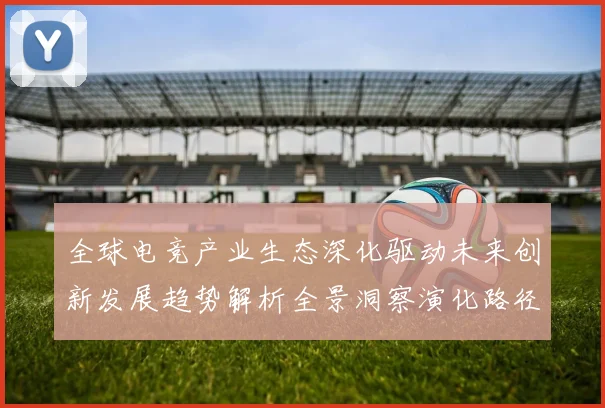 全球电竞产业生态深化驱动未来创新发展趋势解析全景洞察演化路径