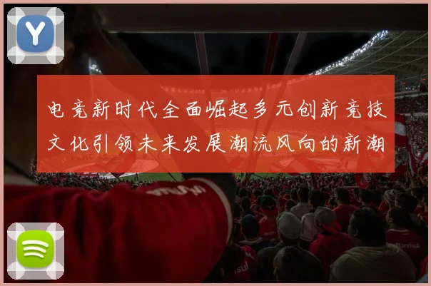 电竞新时代全面崛起多元创新竞技文化引领未来发展潮流风向的新潮