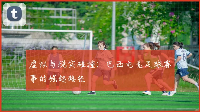 虚拟与现实碰撞：巴西电竞足球赛事的崛起路径