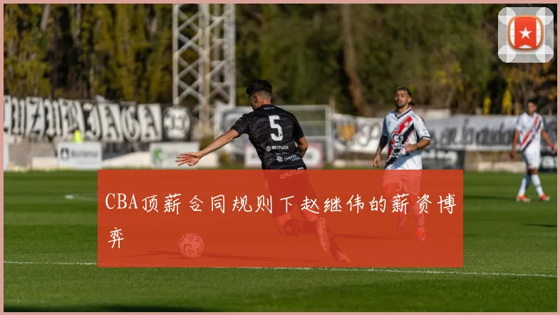 CBA顶薪合同规则下赵继伟的薪资博弈