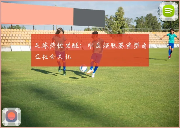 足球热忱觉醒：印度超联赛重塑南亚社会文化