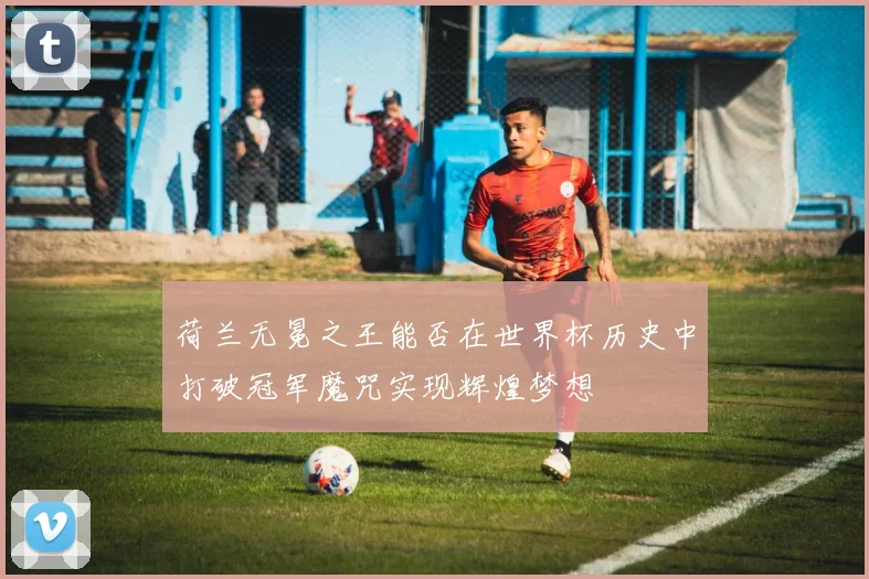 荷兰无冕之王能否在世界杯历史中打破冠军魔咒实现辉煌梦想