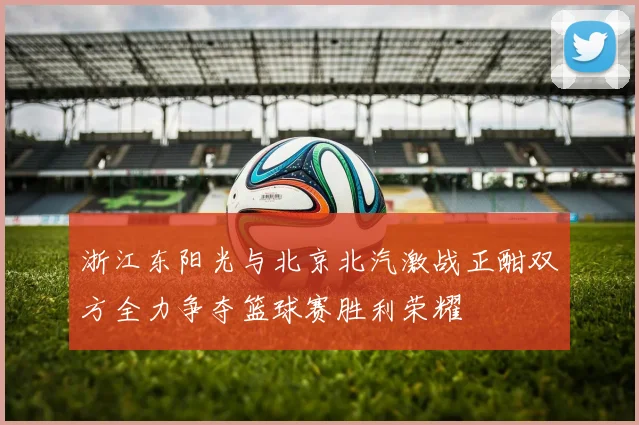 浙江东阳光与北京北汽激战正酣双方全力争夺篮球赛胜利荣耀